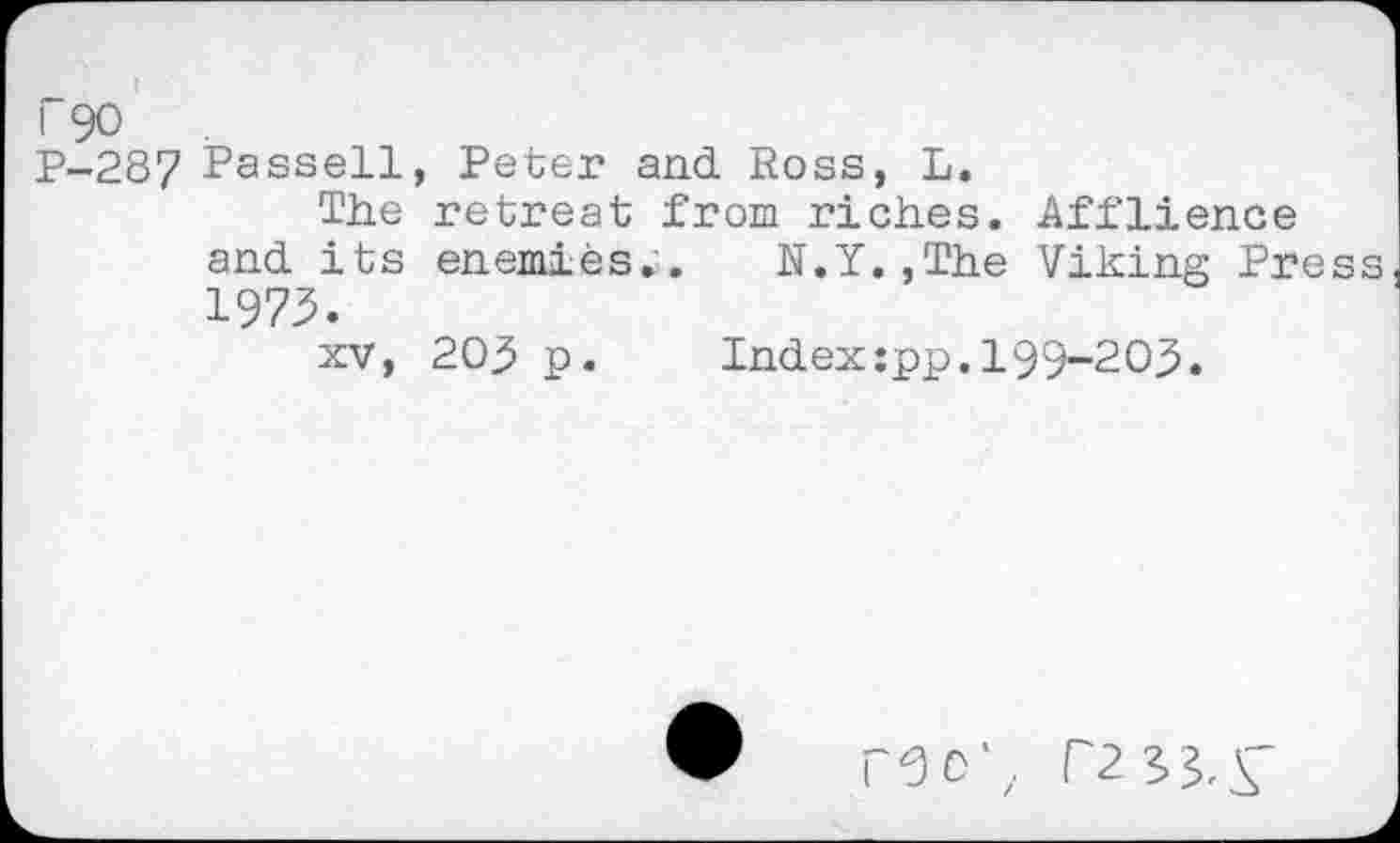 ﻿i 90
Р-28? Passell, Peter and Ross, L.
The retreat from riches. Afflience and its enemies.. N.Y.,The Viking Press 1973.
xv, 203 p. Index:pp.199-203.
Г0О'. Г2?>^Г